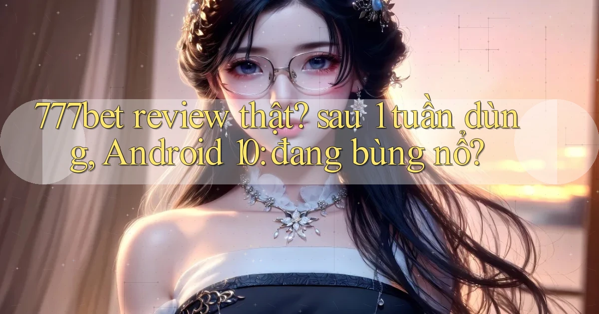 777bet review thật sau 1 tuần dùng, Android 10 đang bùng nổ