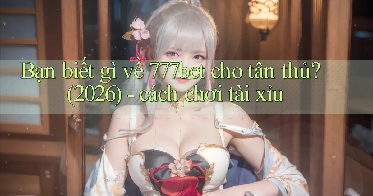 Bạn biết gì về 777bet cho tân thủ (2026)   cách chơi tài xỉu