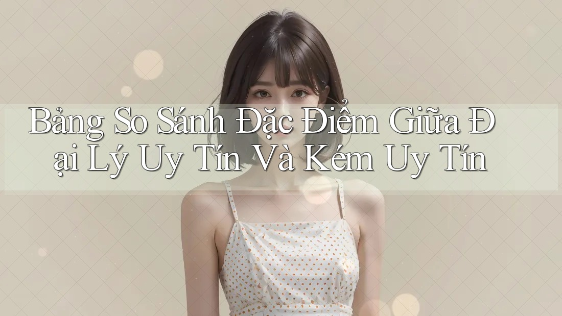 Bảng So Sánh Đặc Điểm Giữa Đại Lý Uy Tín Và Kém Uy Tín