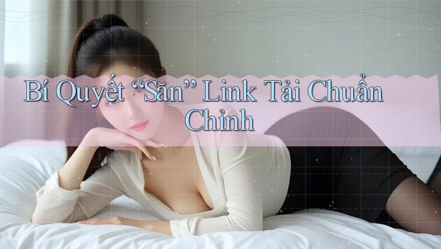 Bí Quyết “Săn” Link Tải Chuẩn Chỉnh