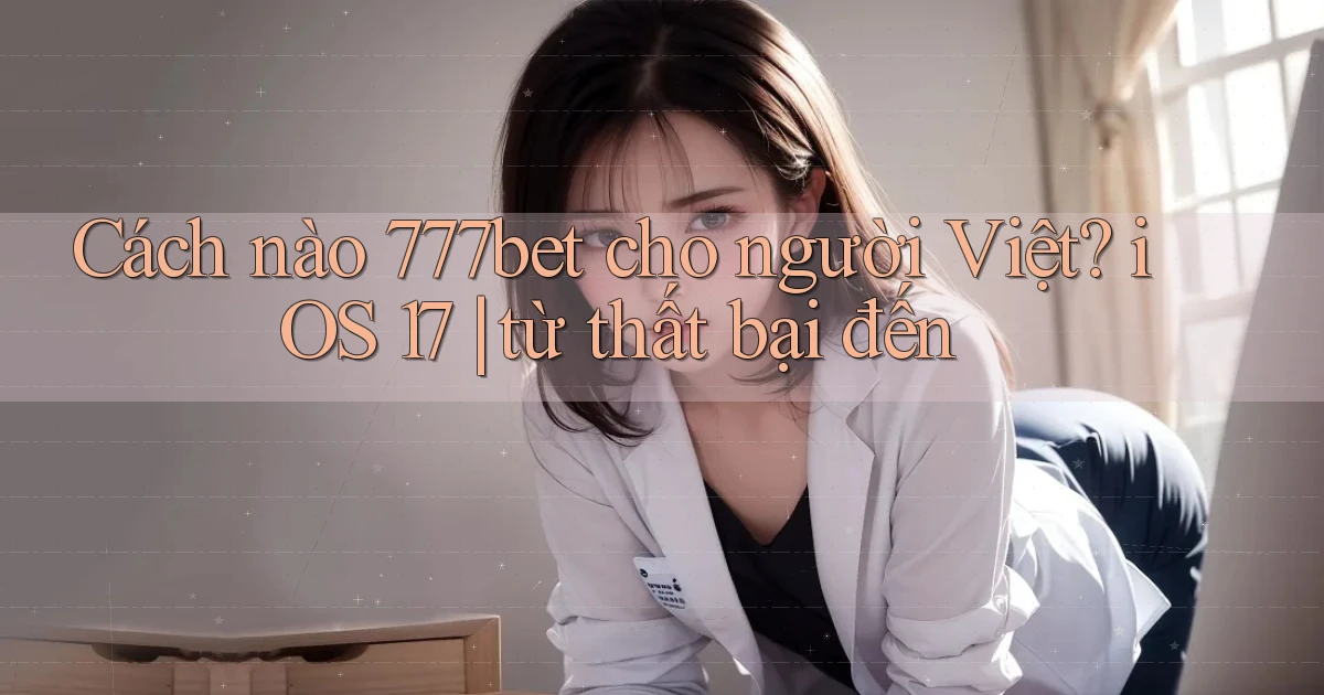 Cách nào 777bet cho người Việt iOS 17 từ thất bại đến