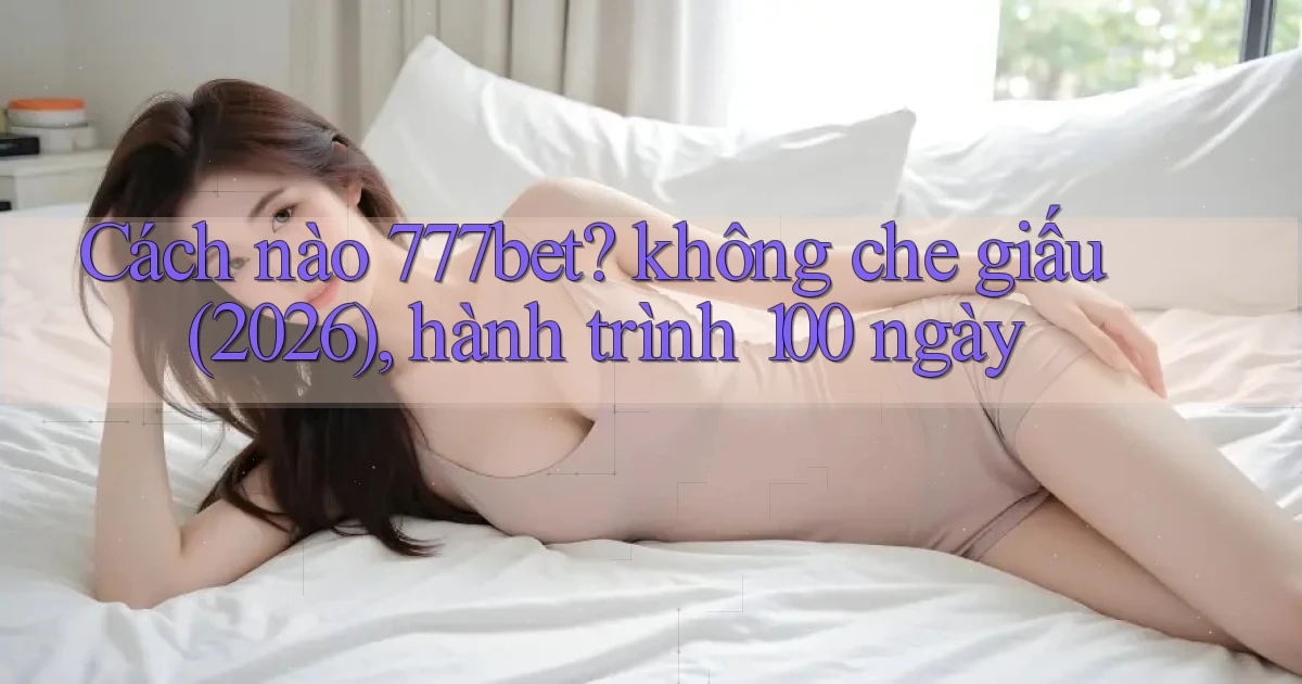 Cách nào 777bet không che giấu (2026), hành trình 100 ngày