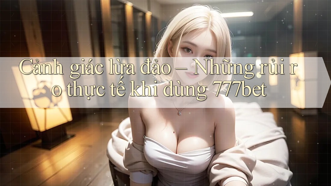 Cảnh giác lừa đảo – Những rủi ro thực tế khi dùng 777bet
