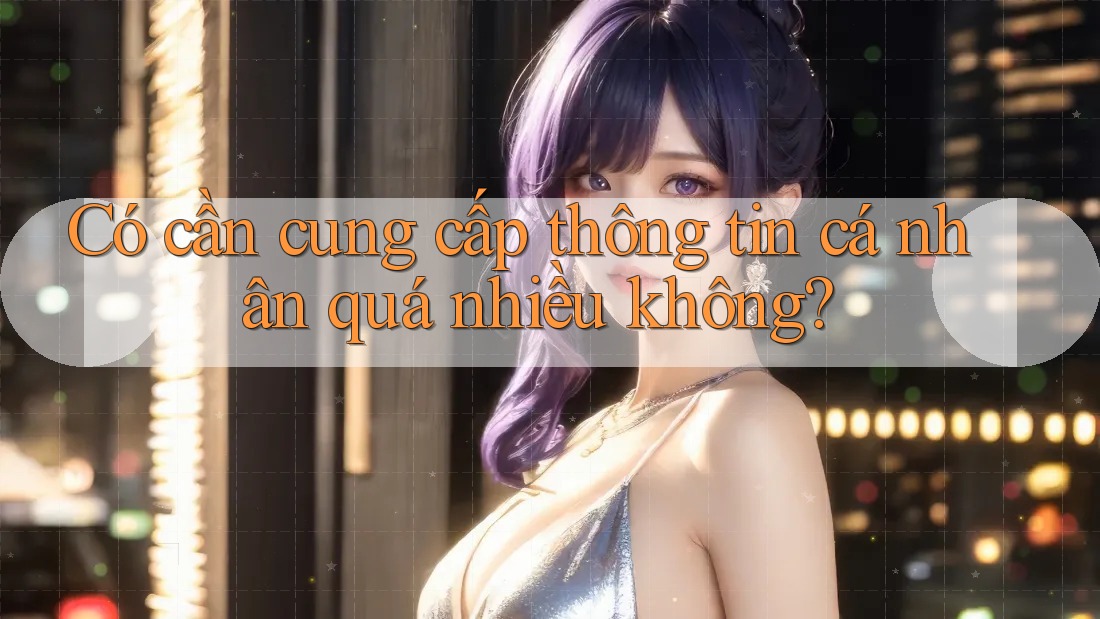 Có cần cung cấp thông tin cá nhân quá nhiều không?