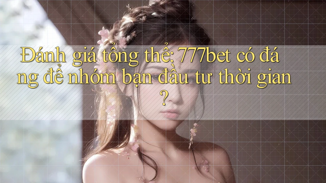 Đánh giá tổng thể: 777bet có đáng để nhóm bạn đầu tư thời gian?