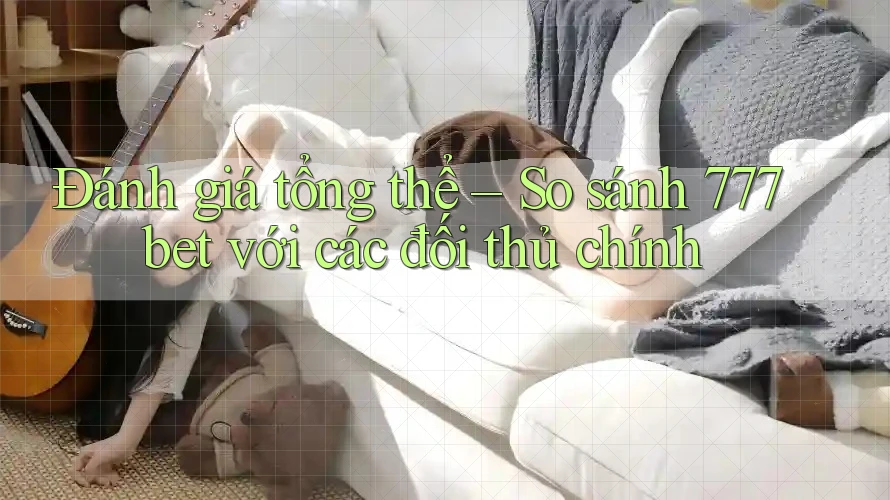 Đánh giá tổng thể – So sánh 777bet với các đối thủ chính