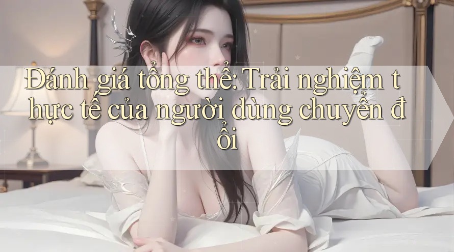 Đánh giá tổng thể: Trải nghiệm thực tế của người dùng chuyển đổi