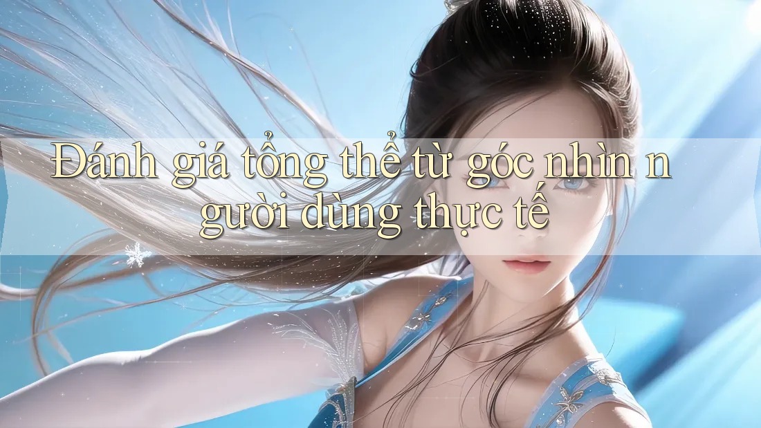Đánh giá tổng thể từ góc nhìn người dùng thực tế