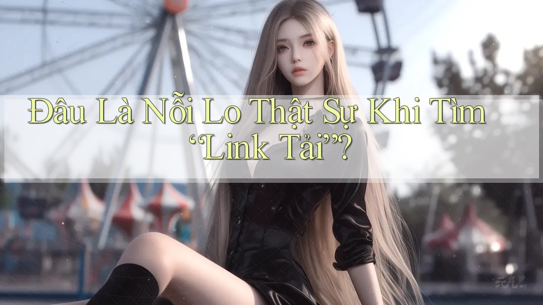 Đâu Là Nỗi Lo Thật Sự Khi Tìm “Link Tải”?