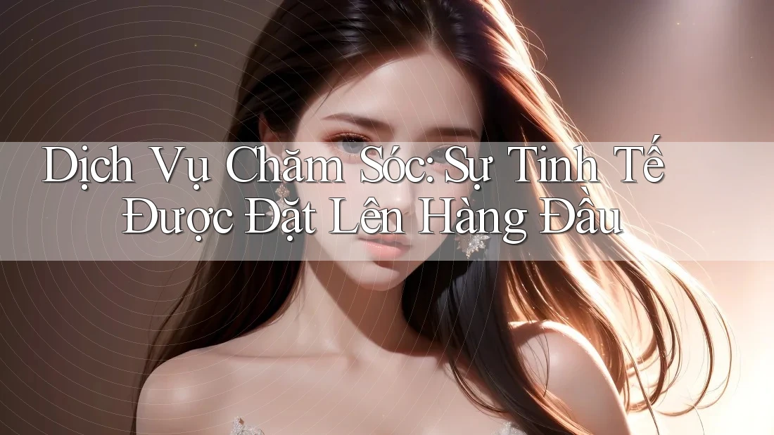 Dịch Vụ Chăm Sóc: Sự Tinh Tế Được Đặt Lên Hàng Đầu