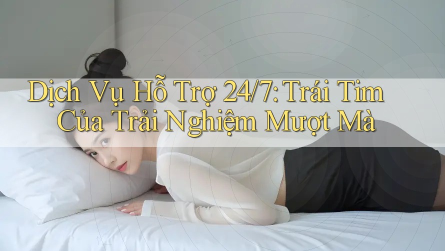 Dịch Vụ Hỗ Trợ 24/7: Trái Tim Của Trải Nghiệm Mượt Mà
