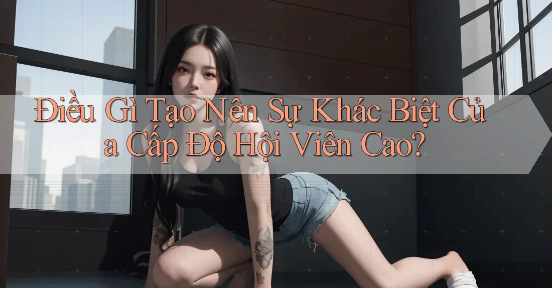 Điều Gì Tạo Nên Sự Khác Biệt Của Cấp Độ Hội Viên Cao?