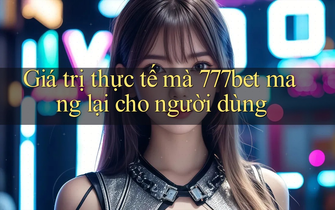 Giá trị thực tế mà 777bet mang lại cho người dùng