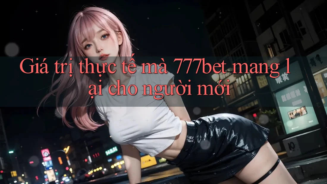 Giá trị thực tế mà 777bet mang lại cho người mới