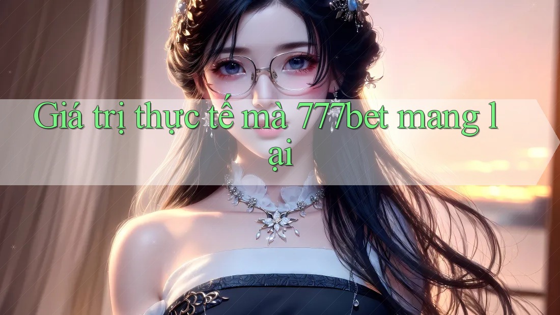 Giá trị thực tế mà 777bet mang lại Giá trị thực tế mà 777bet mang lại