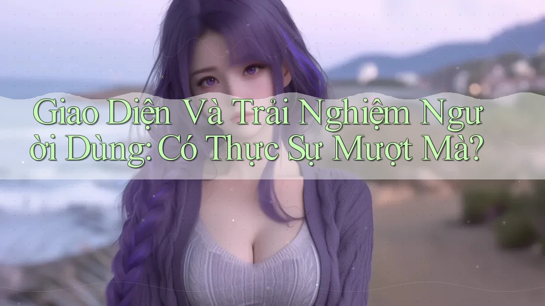 Giao Diện và Trải Nghiệm Người Dùng: Có Thực Sự Mượt Mà?