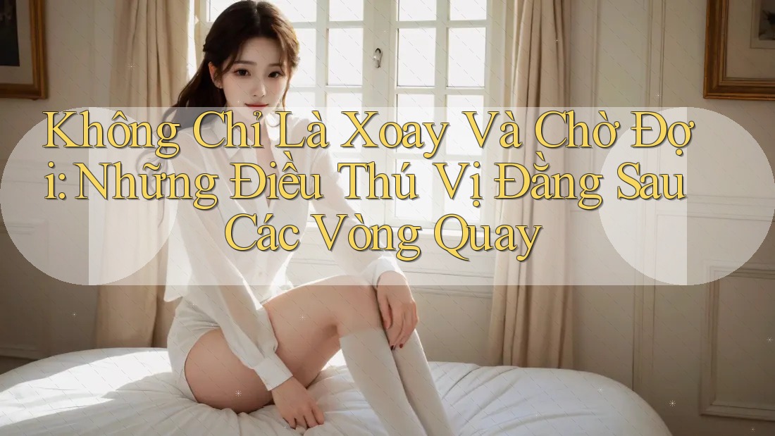 Không Chỉ Là Xoay Và Chờ Đợi: Những Điều Thú Vị Đằng Sau Các Vòng Quay