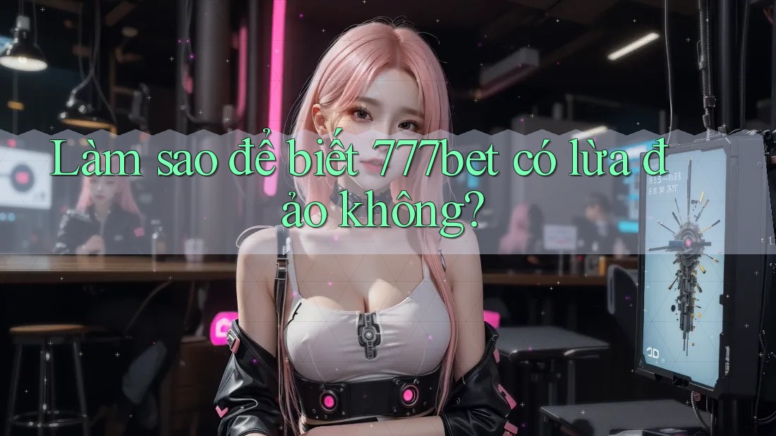 Làm sao để biết 777bet có lừa đảo không?