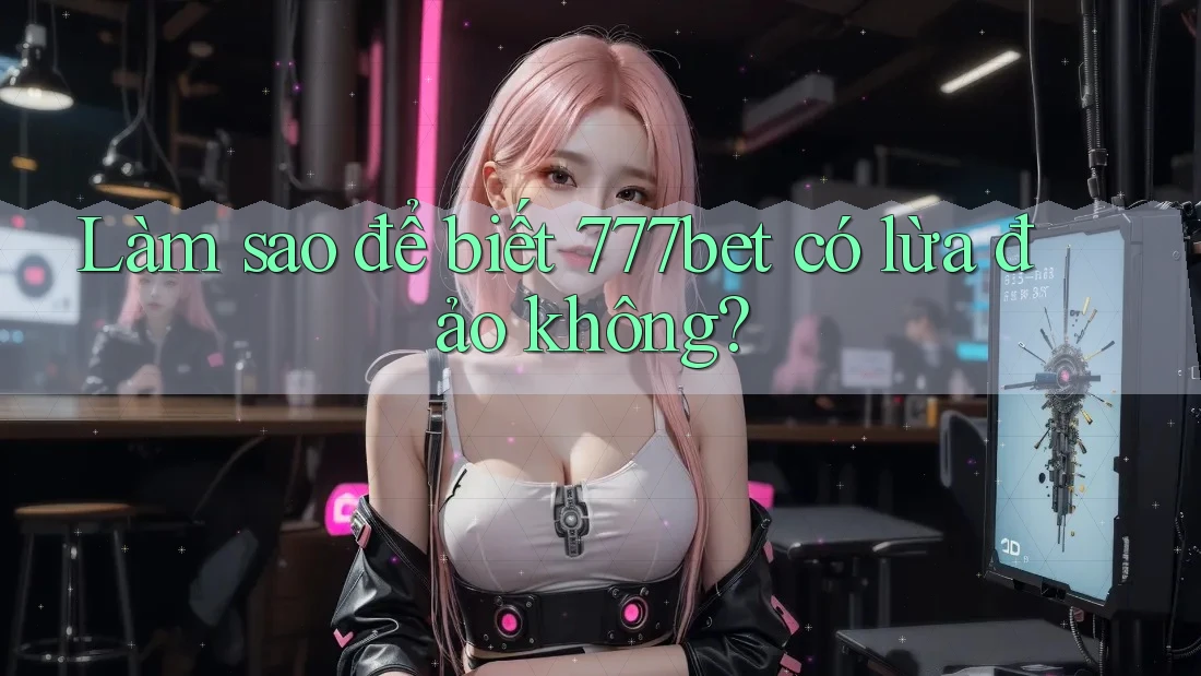 Làm sao để biết 777bet có lừa đảo không?