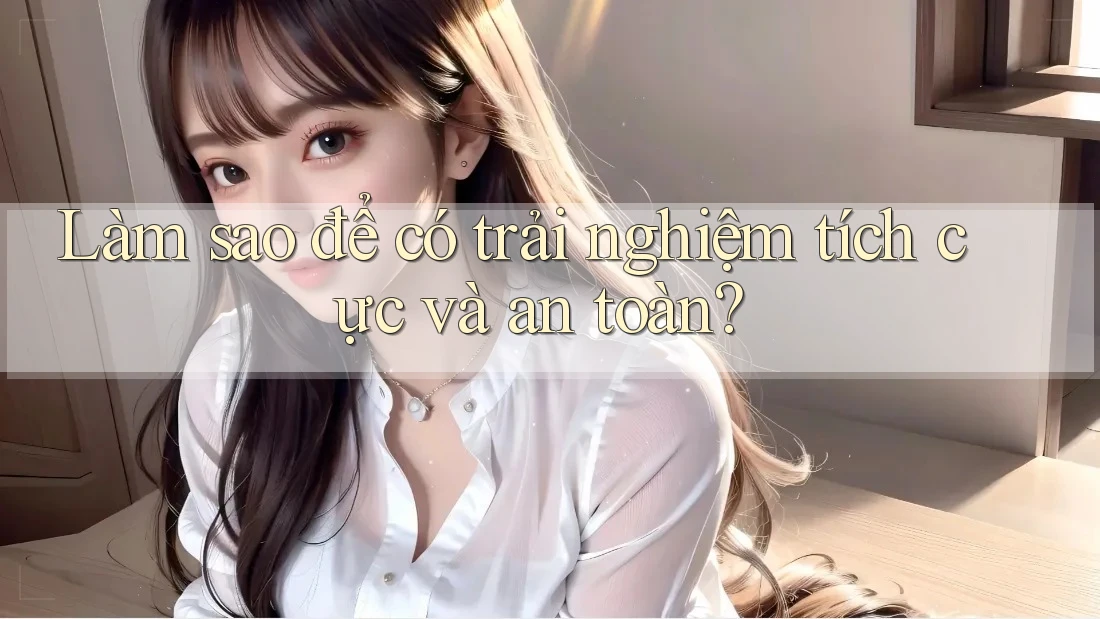 Làm sao để có trải nghiệm tích cực và an toàn? Làm sao để có trải nghiệm tích cực và an toàn?