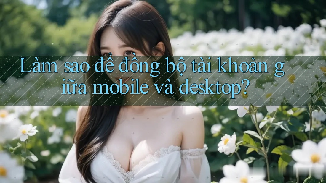 Làm sao để đồng bộ tài khoản giữa mobile và desktop?