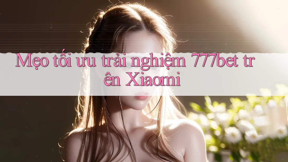 Mẹo tối ưu trải nghiệm 777bet trên Xiaomi