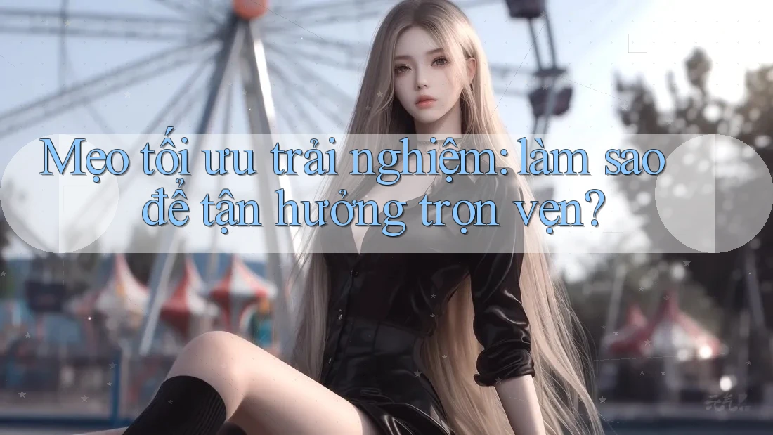 Mẹo tối ưu trải nghiệm: làm sao để tận hưởng trọn vẹn?