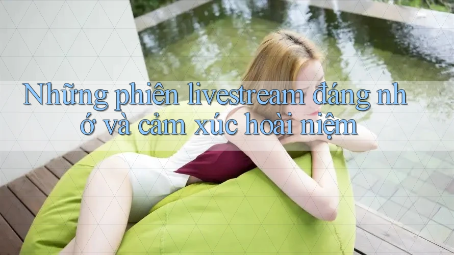 Những phiên livestream đáng nhớ và cảm xúc hoài niệm