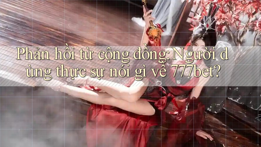 Phản hồi từ cộng đồng: Người dùng thực sự nói gì về 777bet?