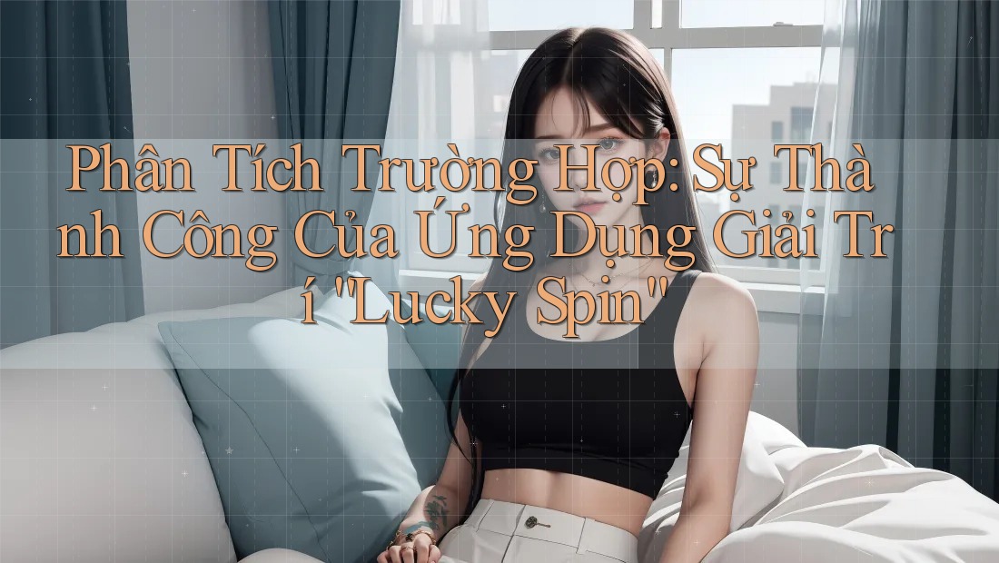 Phân Tích Trường Hợp: Sự Thành Công Của Ứng Dụng Giải Trí “Lucky Spin”