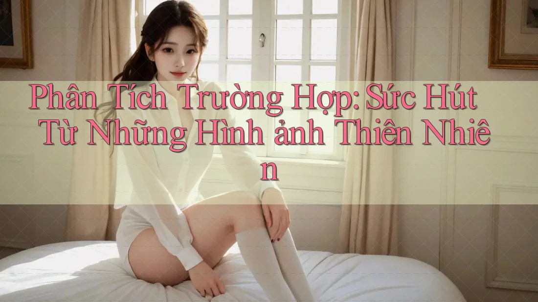 Phân Tích Trường Hợp: Sức Hút Từ Những Hình ảnh Thiên Nhiên Phân Tích Trường Hợp: Sức Hút Từ Những Hình ảnh Thiên Nhiên