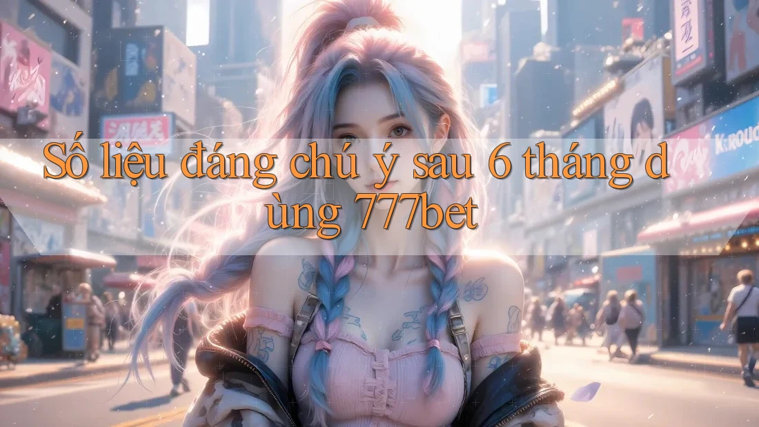 Số liệu đáng chú ý sau 6 tháng dùng 777bet