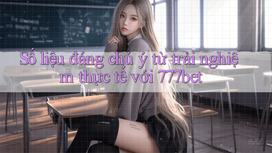 Số liệu đáng chú ý từ trải nghiệm thực tế với 777bet