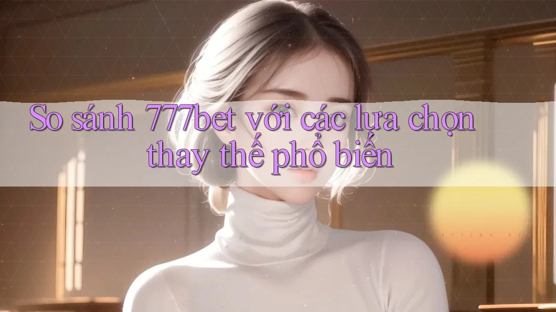 So sánh 777bet với các lựa chọn thay thế phổ biến