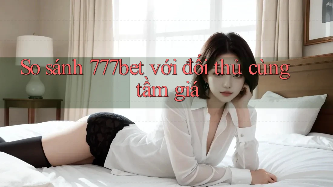 So sánh 777bet với đối thủ cùng tầm giá