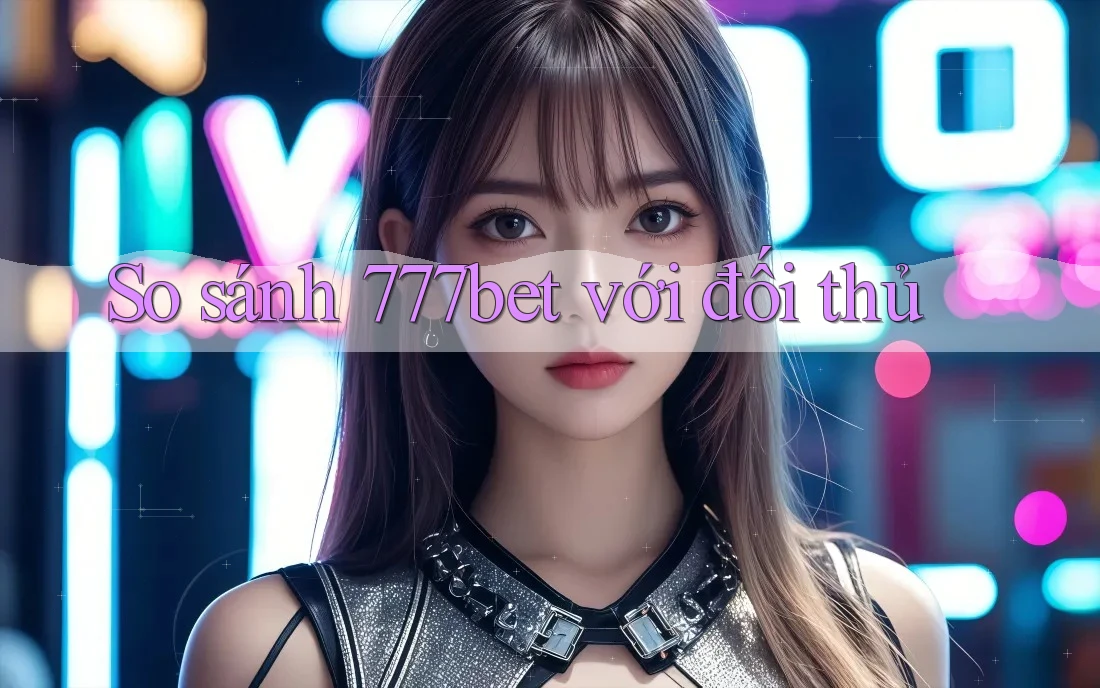 So sánh 777bet với đối thủ