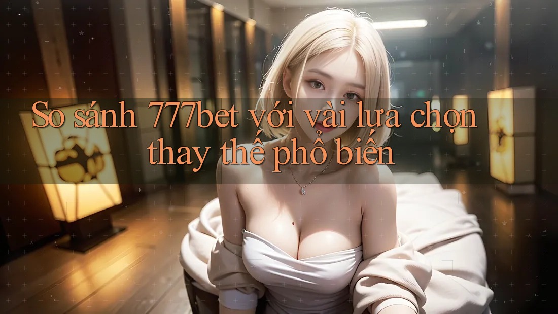 So sánh 777bet với vài lựa chọn thay thế phổ biến