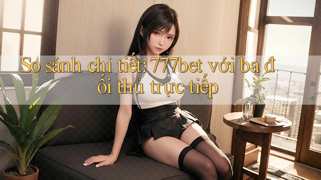 So sánh chi tiết: 777bet với ba đối thủ trực tiếp