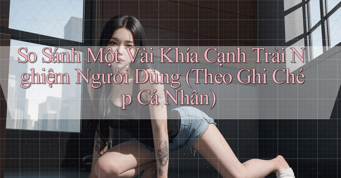 So Sánh Một Vài Khía Cạnh Trải Nghiệm Người Dùng (Theo Ghi Chép Cá Nhân)