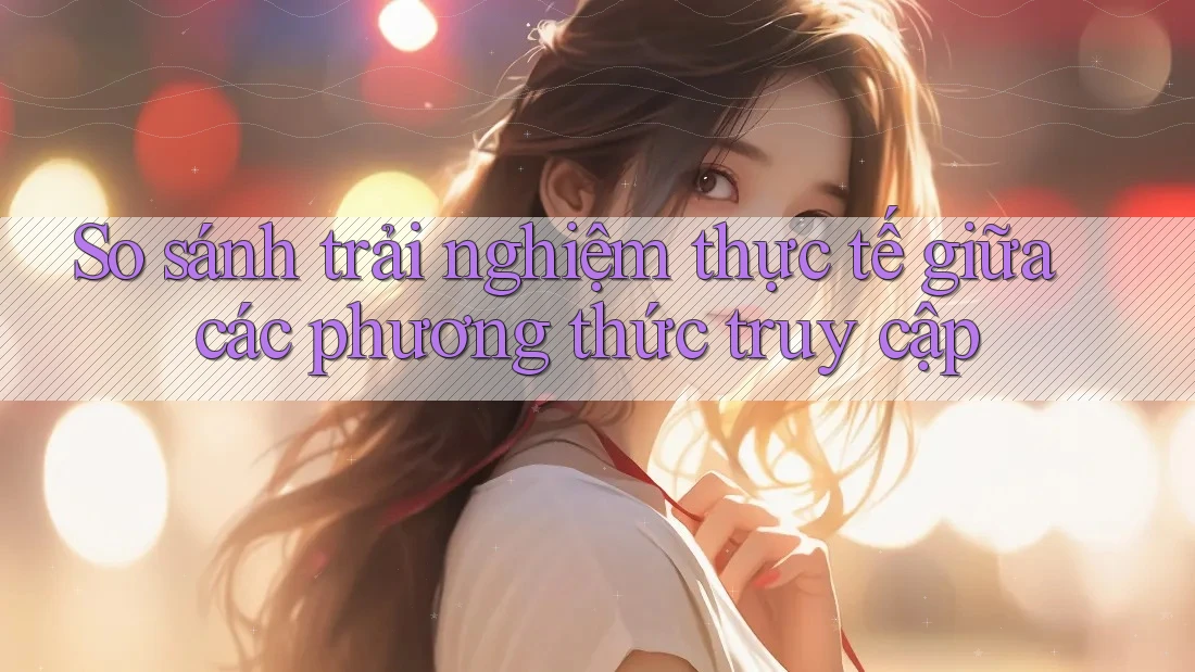 So sánh trải nghiệm thực tế giữa các phương thức truy cập