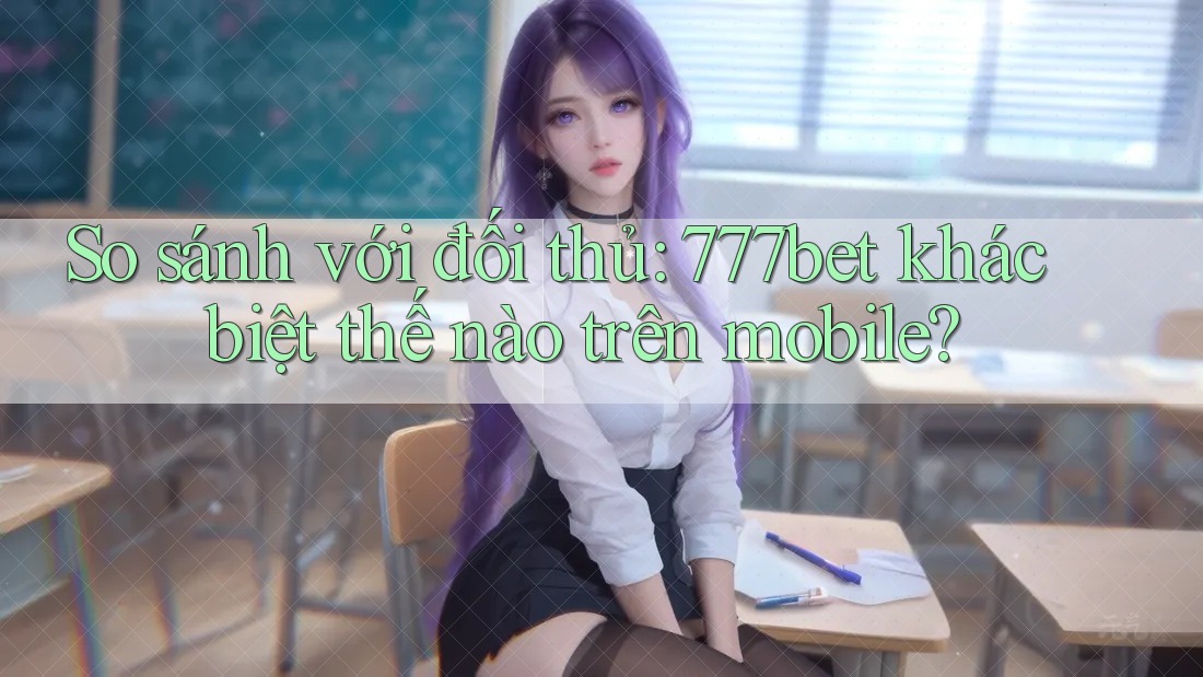 So sánh với đối thủ: 777bet khác biệt thế nào trên mobile?