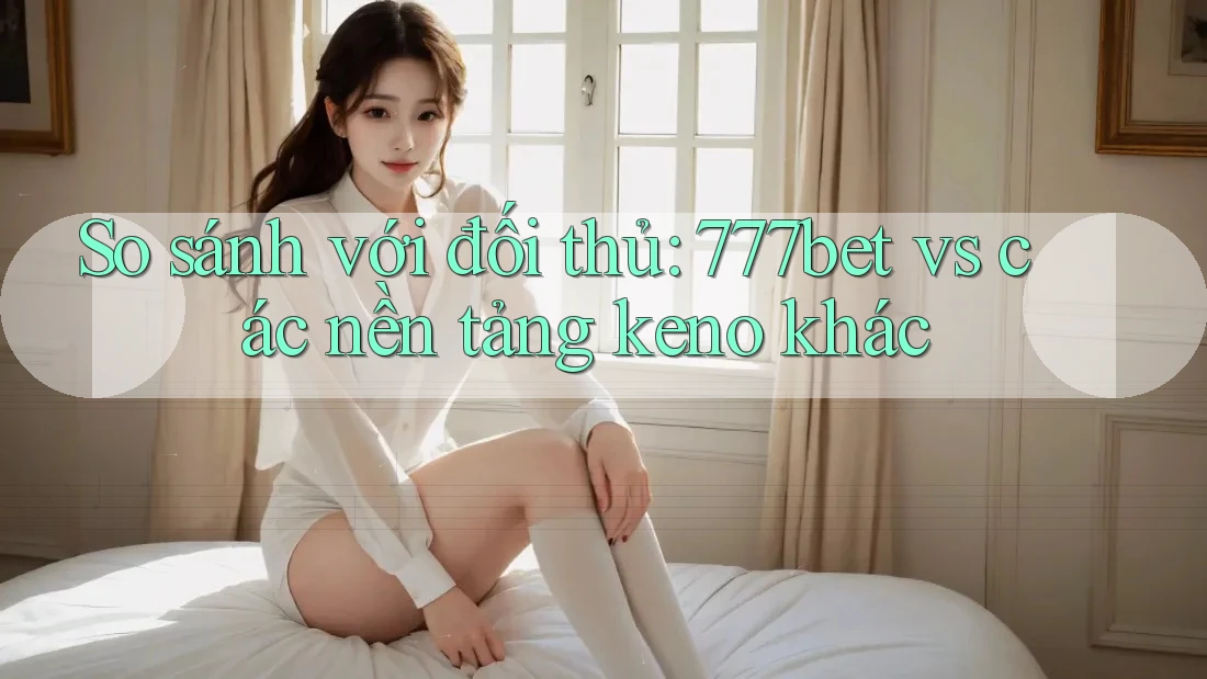 So sánh với đối thủ: 777bet vs các nền tảng keno khác