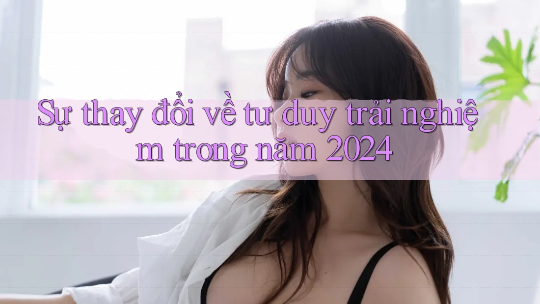 Sự thay đổi về tư duy trải nghiệm trong năm 2024 Sự thay đổi về tư duy trải nghiệm trong năm 2024