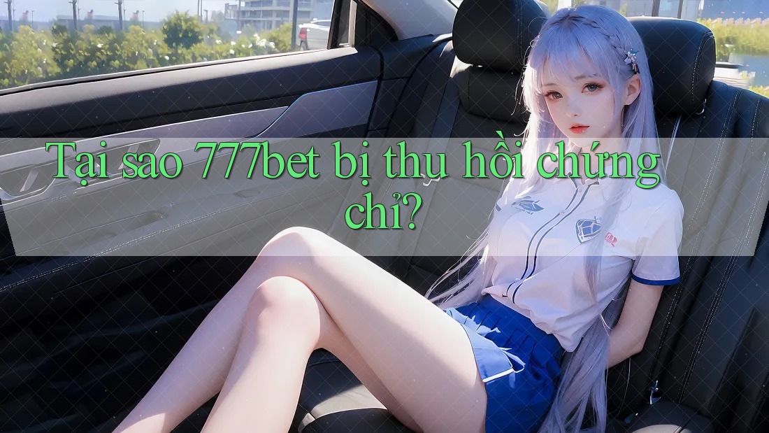 Tại sao 777bet bị thu hồi chứng chỉ?