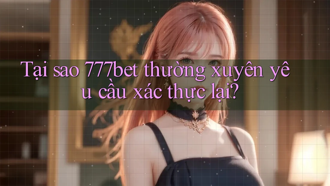 Tại sao 777bet thường xuyên yêu cầu xác thực lại?