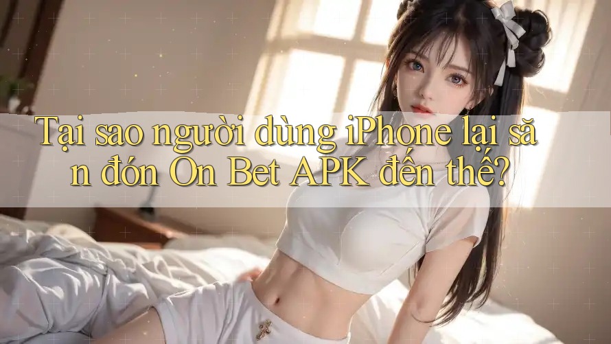 Tại sao người dùng iPhone lại săn đón On Bet APK đến thế?