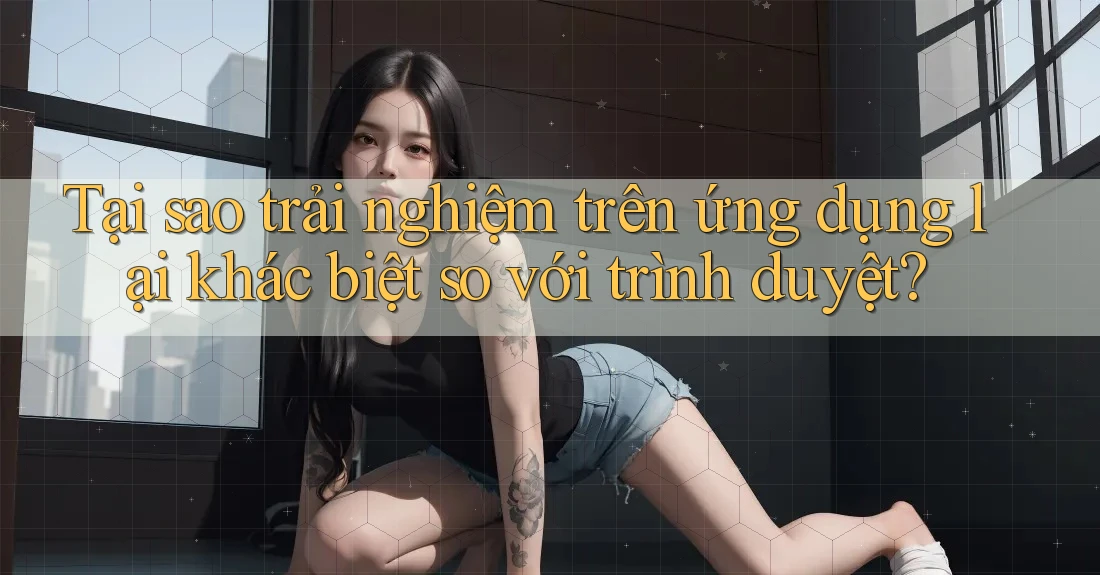 Tại sao trải nghiệm trên ứng dụng lại khác biệt so với trình duyệt?