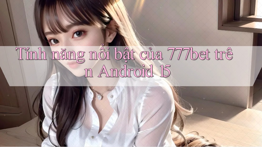 Tính năng nổi bật của 777bet trên Android 15