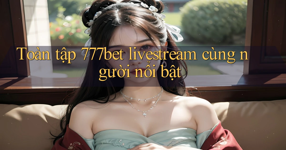 Toàn tập 777bet livestream cùng người nổi bật