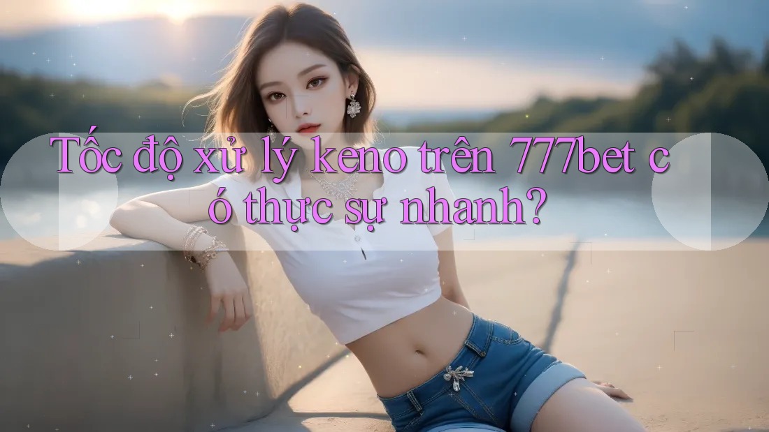 Tốc độ xử lý keno trên 777bet có thực sự nhanh?